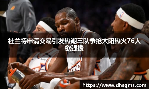 杜兰特申请交易引发热潮三队争抢太阳热火76人欲强援