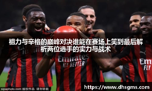 祖力与辛格的巅峰对决谁能在赛场上笑到最后解析两位选手的实力与战术